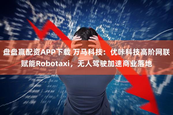 盘盘赢配资APP下载 万马科技:优咔科技高阶网联赋能Robotaxi,无人驾驶加速商业落地