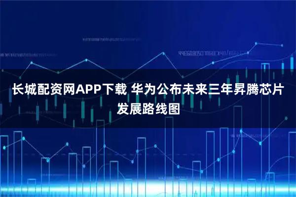 长城配资网APP下载 华为公布未来三年昇腾芯片发展路线图