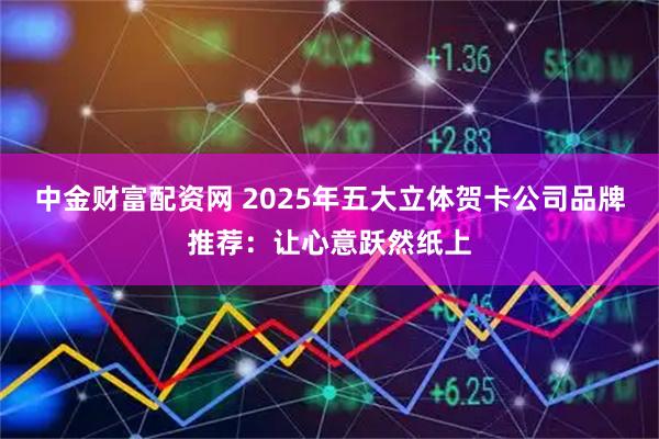 中金财富配资网 2025年五大立体贺卡公司品牌推荐:让心意跃然纸上