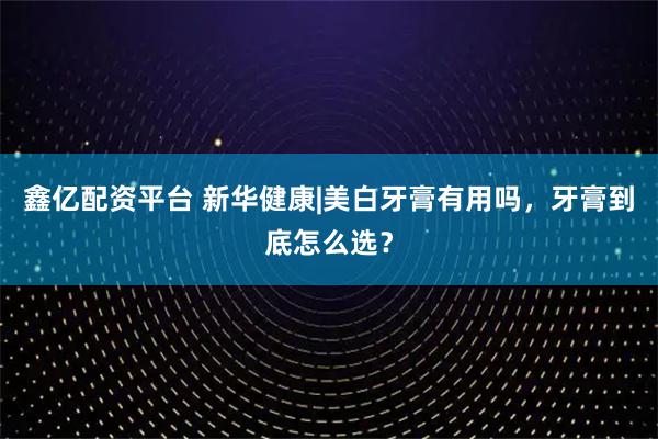 鑫亿配资平台 新华健康|美白牙膏有用吗，牙膏到底怎么选？