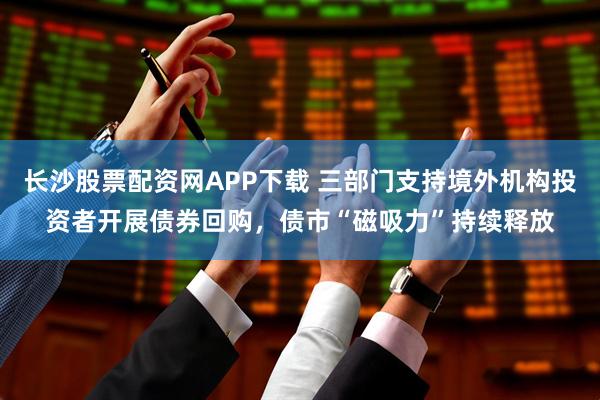 长沙股票配资网APP下载 三部门支持境外机构投资者开展债券回购，债市“磁吸力”持续释放