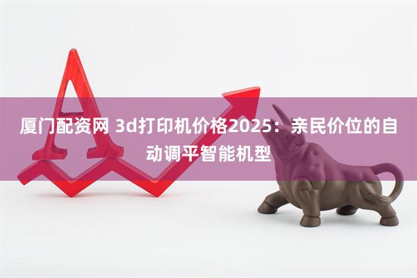 厦门配资网 3d打印机价格2025：亲民价位的自动调平智能机型