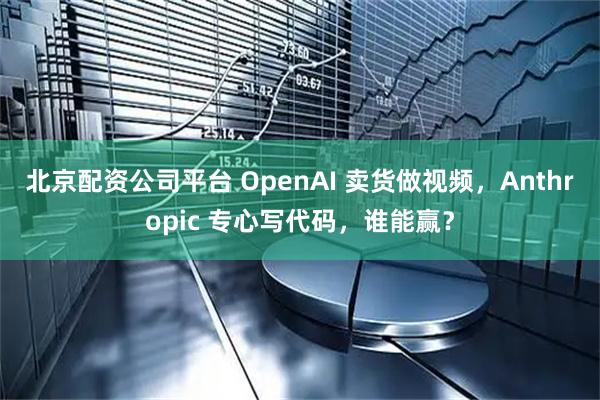 北京配资公司平台 OpenAI 卖货做视频，Anthropic 专心写代码，谁能赢？