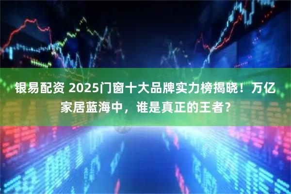 银易配资 2025门窗十大品牌实力榜揭晓!万亿家居蓝海中,谁是真正的王者?