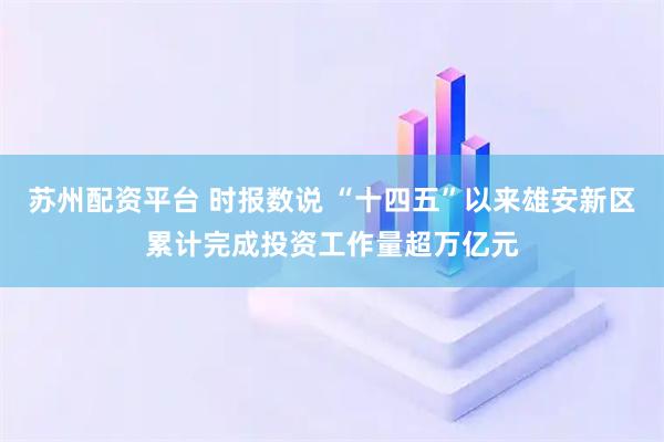 苏州配资平台 时报数说 “十四五”以来雄安新区累计完成投资工作量超万亿元