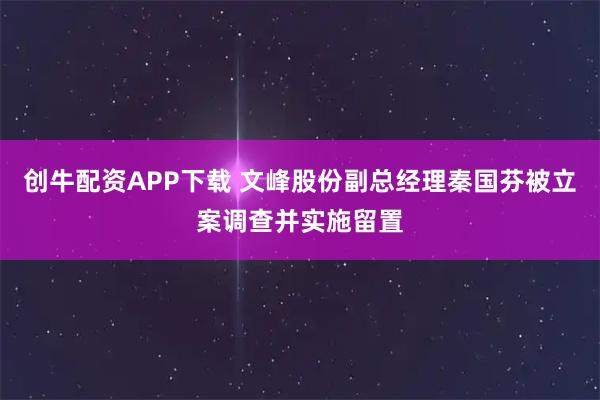 创牛配资APP下载 文峰股份副总经理秦国芬被立案调查并实施留置