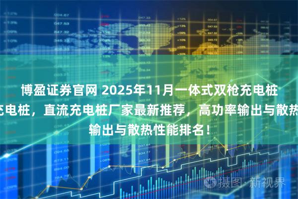 博盈证券官网 2025年11月一体式双枪充电桩，新能源充电桩，直流充电桩厂家最新推荐，高功率输出与散热性能排名！