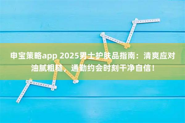 申宝策略app 2025男士护肤品指南：清爽应对油腻粗糙，通勤约会时刻干净自信！