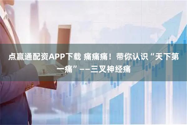 点赢通配资APP下载 痛痛痛!带你认识“天下第一痛”——三叉神经痛