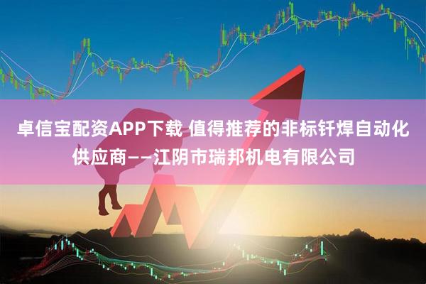 卓信宝配资APP下载 值得推荐的非标钎焊自动化供应商——江阴市瑞邦机电有限公司