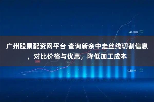 广州股票配资网平台 查询新余中走丝线切割信息，对比价格与优惠，降低加工成本