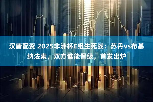 汉唐配资 2025非洲杯E组生死战：苏丹vs布基纳法索，双方谁能晋级，首发出炉