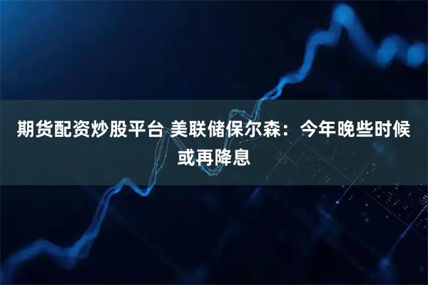 期货配资炒股平台 美联储保尔森：今年晚些时候或再降息