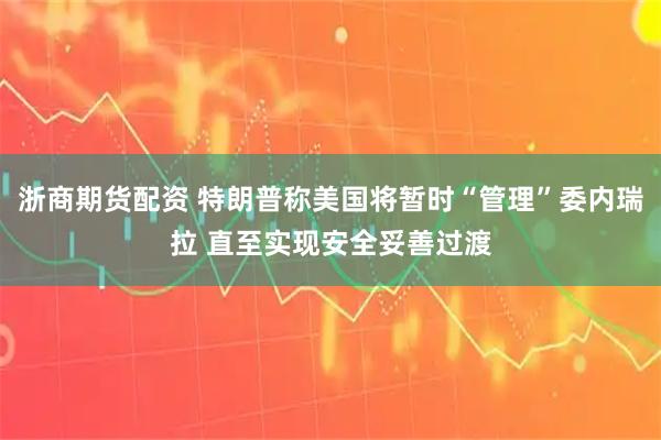 浙商期货配资 特朗普称美国将暂时“管理”委内瑞拉 直至实现安全妥善过渡