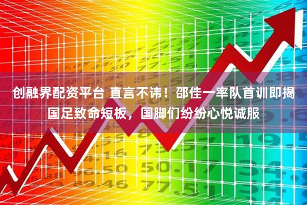 创融界配资平台 直言不讳！邵佳一率队首训即揭国足致命短板，国脚们纷纷心悦诚服