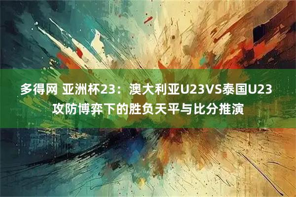 多得网 亚洲杯23：澳大利亚U23VS泰国U23 攻防博弈下的胜负天平与比分推演