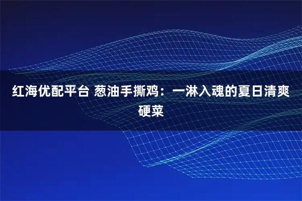 红海优配平台 葱油手撕鸡：一淋入魂的夏日清爽硬菜