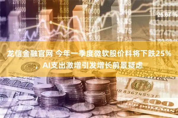 龙信金融官网 今年一季度微软股价料将下跌25%，AI支出激增引发增长前景疑虑