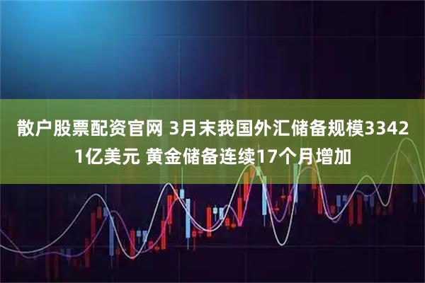 散户股票配资官网 3月末我国外汇储备规模33421亿美元 黄金储备连续17个月增加