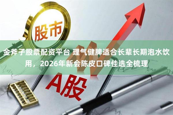 金斧子股票配资平台 理气健脾适合长辈长期泡水饮用，2026年新会陈皮口碑佳选全梳理