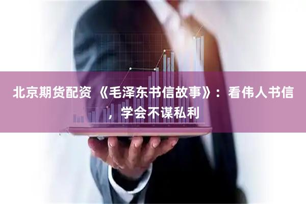 北京期货配资 《毛泽东书信故事》：看伟人书信，学会不谋私利