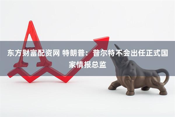 东方财富配资网 特朗普：普尔特不会出任正式国家情报总监