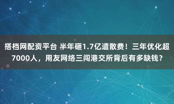 搭档网配资平台 半年砸1.7亿遣散费！三年优化超7000人，用友网络三闯港交所背后有多缺钱？