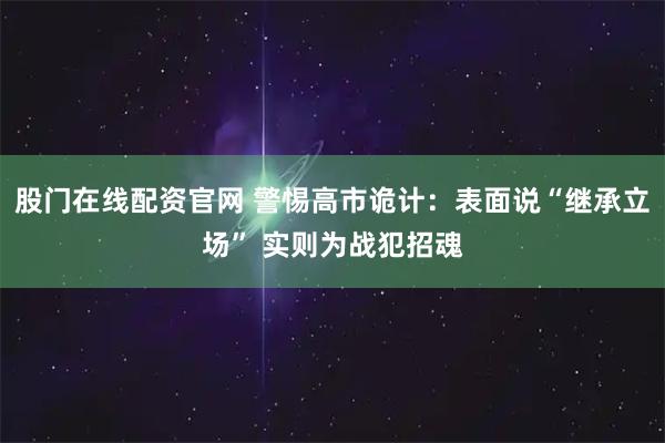 股门在线配资官网 警惕高市诡计：表面说“继承立场” 实则为战犯招魂